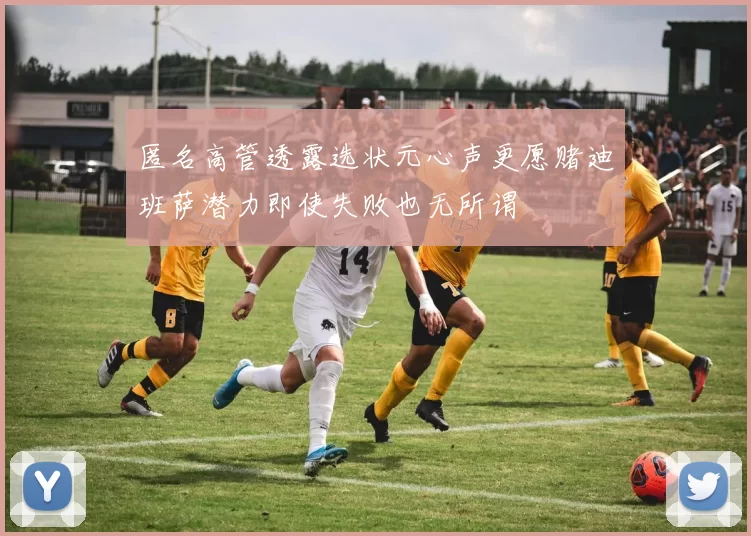 匿名高管透露选状元心声更愿赌迪班萨潜力即使失败也无所谓