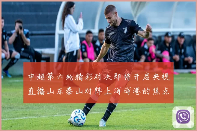 中超第六轮精彩对决即将开启央视直播山东泰山对阵上海海港的焦点战
