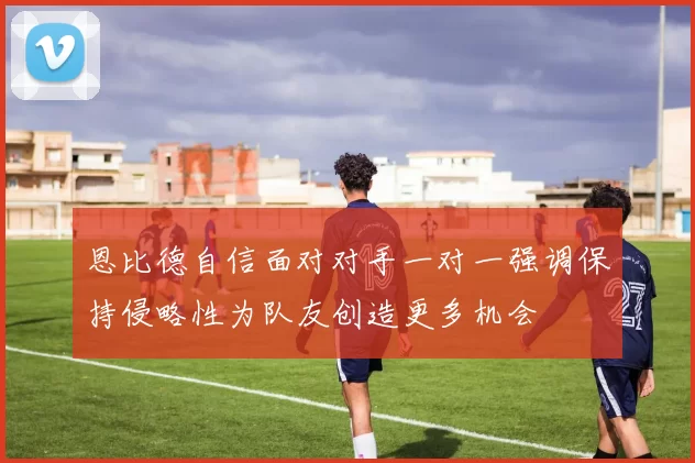 恩比德自信面对对手一对一强调保持侵略性为队友创造更多机会