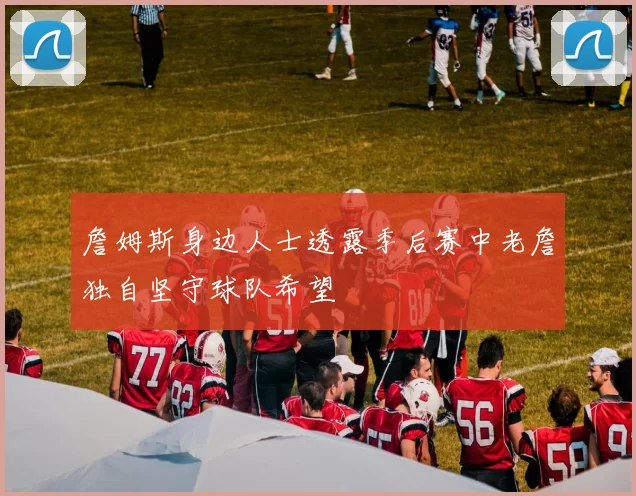 詹姆斯身边人士透露季后赛中老詹独自坚守球队希望