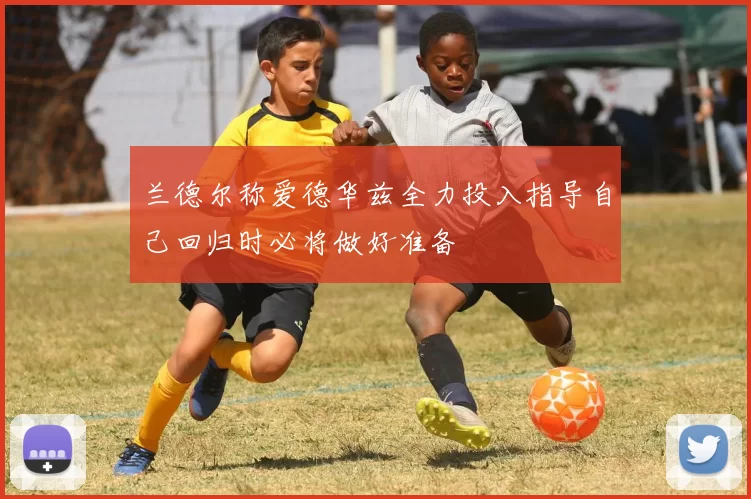 兰德尔称爱德华兹全力投入指导自己回归时必将做好准备