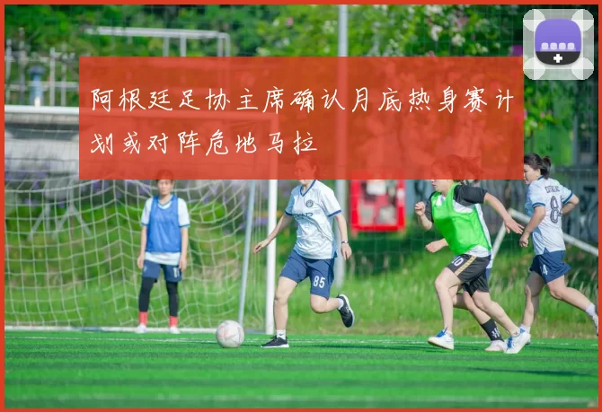 阿根廷足协主席确认月底热身赛计划或对阵危地马拉