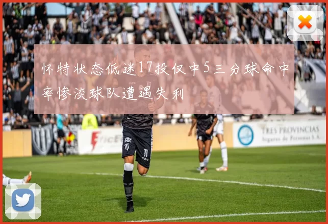 怀特状态低迷17投仅中5三分球命中率惨淡球队遭遇失利