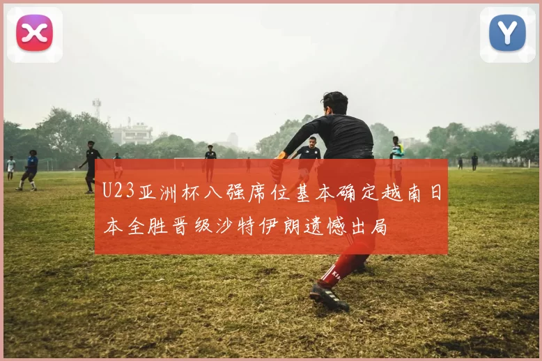 U23亚洲杯八强席位基本确定越南日本全胜晋级沙特伊朗遗憾出局