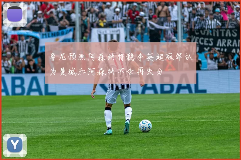 鲁尼预测阿森纳将稳夺英超冠军认为曼城和阿森纳不会再失分