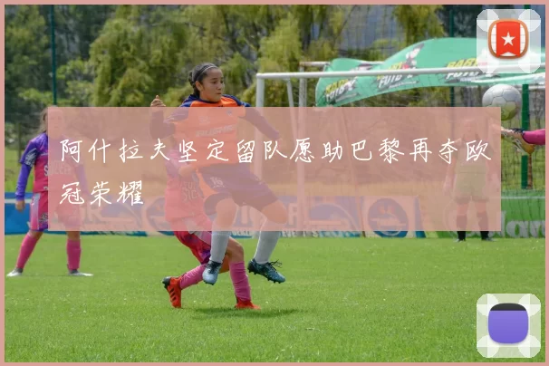 阿什拉夫坚定留队愿助巴黎再夺欧冠荣耀