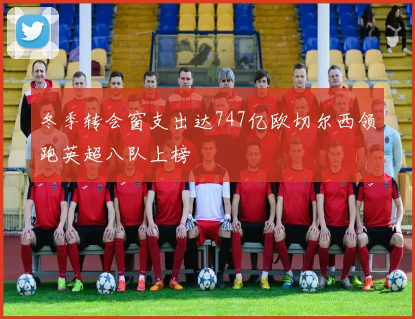 冬季转会窗支出达747亿欧切尔西领跑英超八队上榜