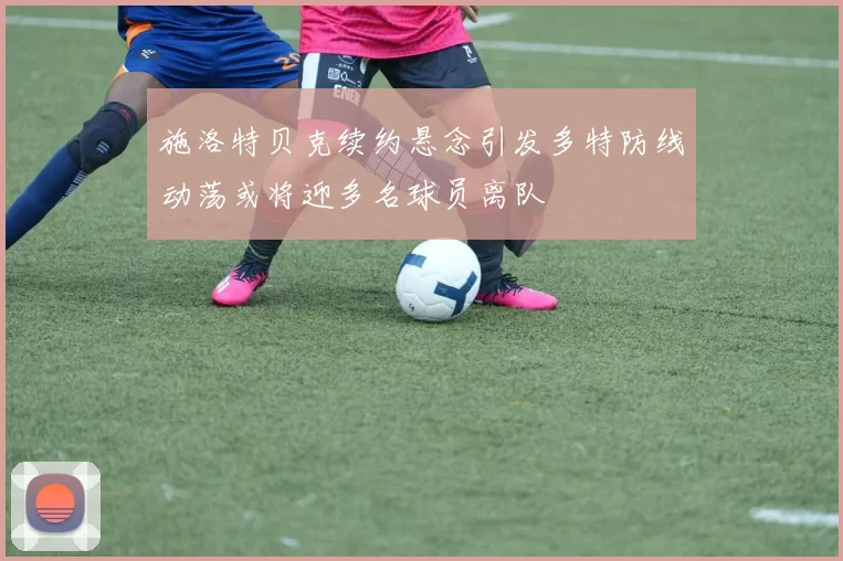 施洛特贝克续约悬念引发多特防线动荡或将迎多名球员离队