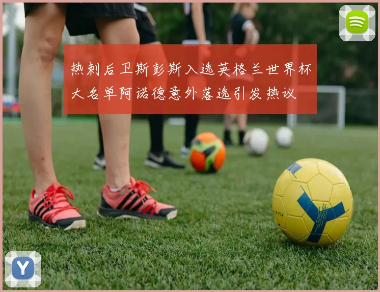 热刺后卫斯彭斯入选英格兰世界杯大名单阿诺德意外落选引发热议