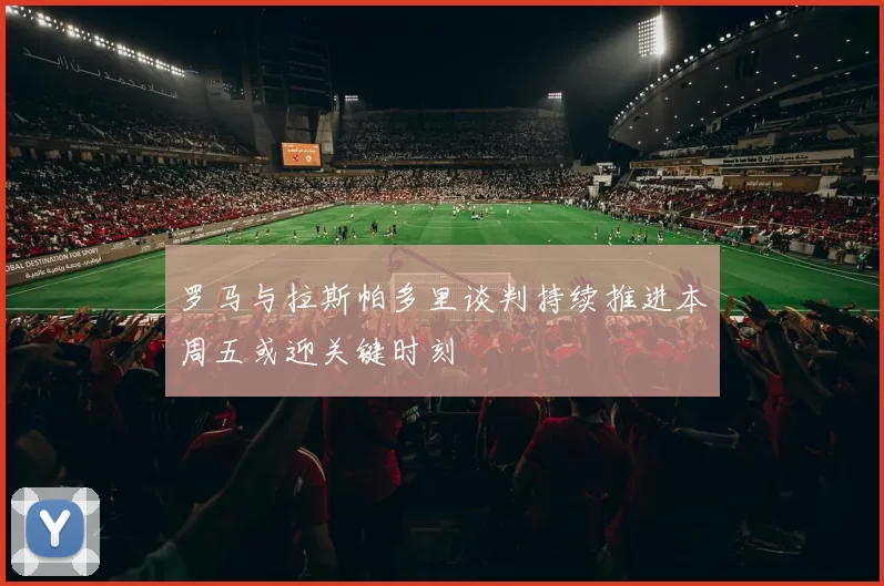 罗马与拉斯帕多里谈判持续推进本周五或迎关键时刻