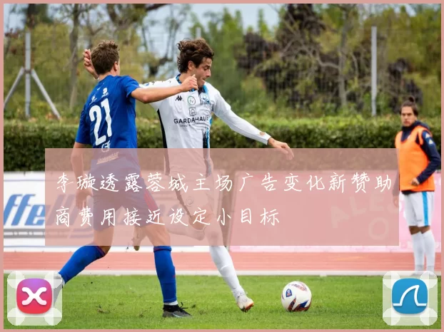 李璇透露蓉城主场广告变化新赞助商费用接近设定小目标