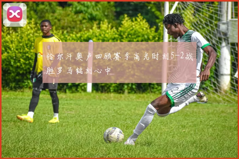 恰尔汗奥卢回顾赛季高光时刻5-2战胜罗马铭刻心中