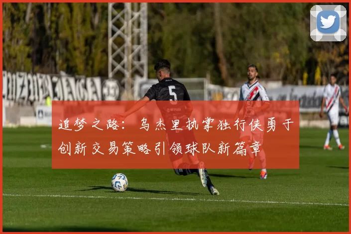 追梦之路：乌杰里执掌独行侠勇于创新交易策略引领球队新篇章