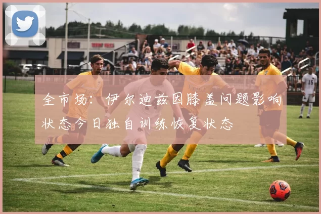 全市场：伊尔迪兹因膝盖问题影响状态今日独自训练恢复状态