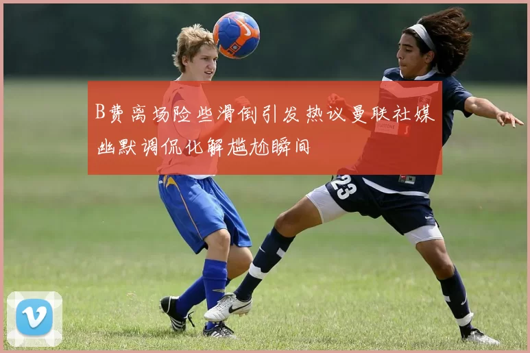 B费离场险些滑倒引发热议曼联社媒幽默调侃化解尴尬瞬间