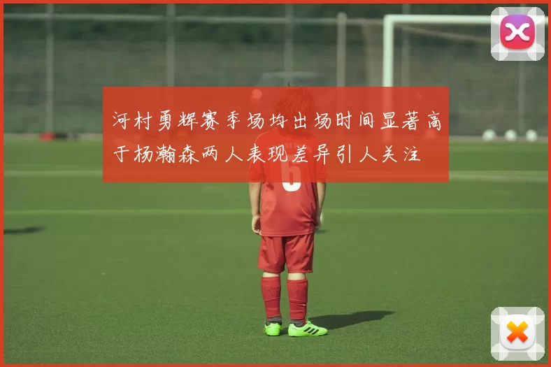 河村勇辉赛季场均出场时间显著高于杨瀚森两人表现差异引人关注