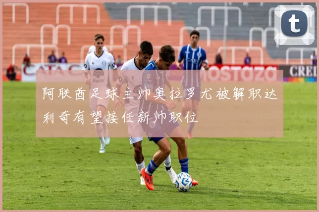 阿联酋足球主帅奥拉罗尤被解职达利奇有望接任新帅职位