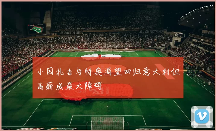 小因扎吉与特奥渴望回归意大利但高薪成最大障碍