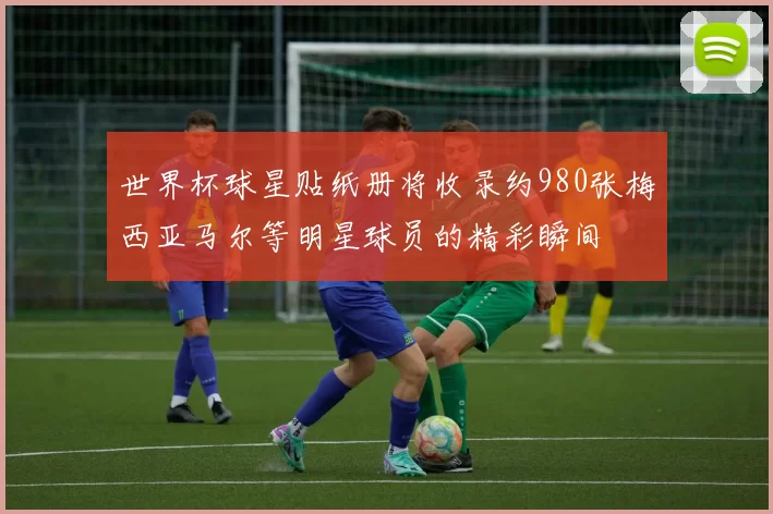 世界杯球星贴纸册将收录约980张梅西亚马尔等明星球员的精彩瞬间