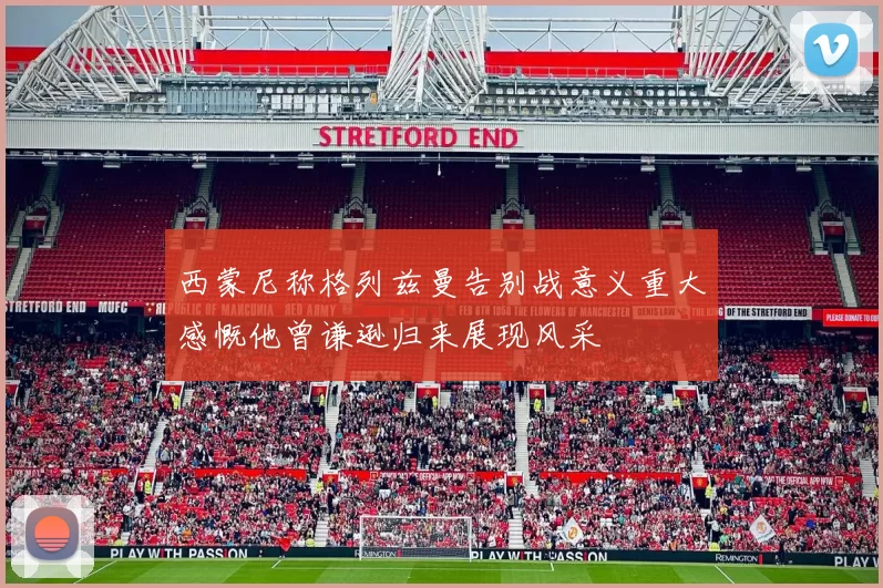 西蒙尼称格列兹曼告别战意义重大感慨他曾谦逊归来展现风采
