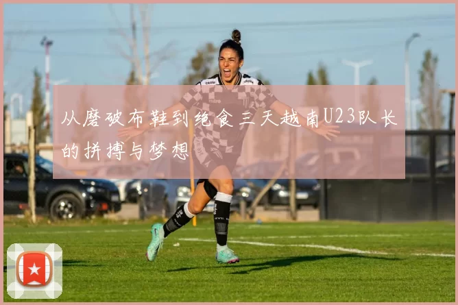从磨破布鞋到绝食三天越南U23队长的拼搏与梦想