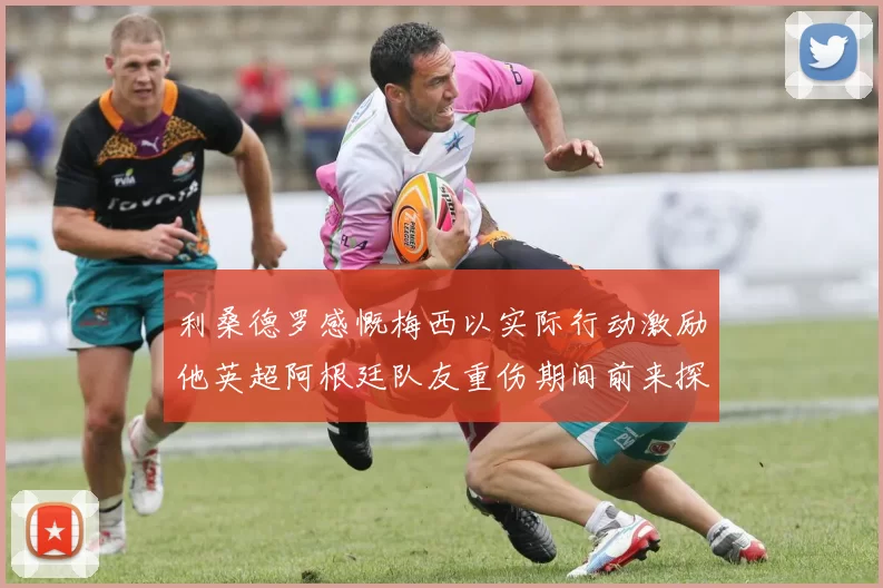 利桑德罗感慨梅西以实际行动激励他英超阿根廷队友重伤期间前来探望