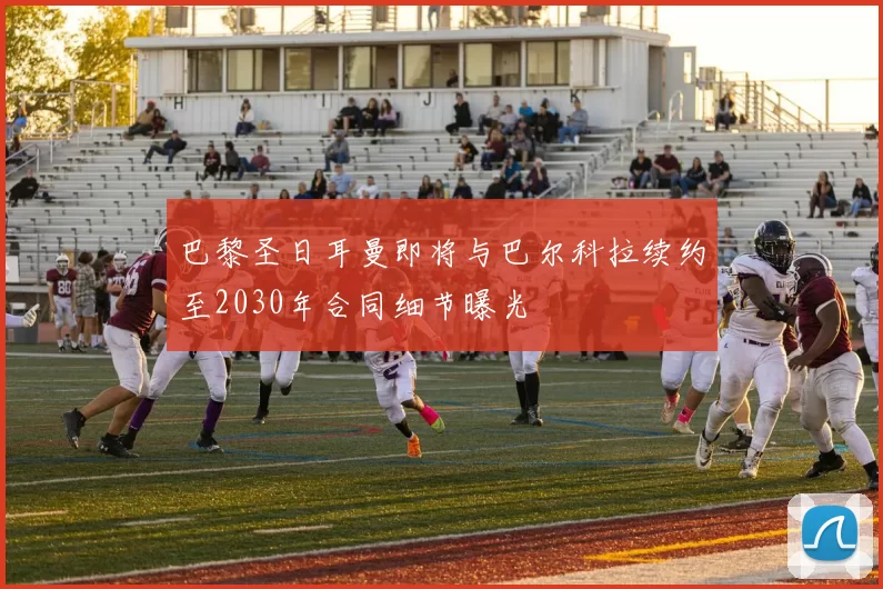 巴黎圣日耳曼即将与巴尔科拉续约至2030年合同细节曝光